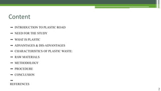 2
Content
➡ INTRODUCTION TO PLASTIC ROAD
➡ NEED FOR THE STUDY
➡ WHAT IS PLASTIC
➡ ADVANTAGES & DIS-ADVANTAGES
➡ CHARACTERISTICS OF PLASTIC WASTE:
➡ RAW MATERIALS
➡ METHODOLOGY
➡ PROCEDURE
➡ CONCLUSION
➡
REFERENCES
 