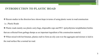 6
INTRODUCTION TO PLASTIC ROAD
 Recent studies in the direction have shown hope in terms of using plastic waste in road construction
i.e , Plastic Roads
❖ Plastic roads mainly use plastic carry-bags, disposable cups and PET (polyethylene terephthalate) bottles
that are collected from garbage dumps as an important ingredient of the construction material.
 When mixed with hot bitumen, plastics melt to form an oily coat over the aggregate and mixture is laid in
the road surface like a normal tar road.
3
 