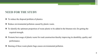 4
NEED FOR THE STUDY
❖ To reduce the disposal problem of plastics.
❖ Reduce environmental pollution caused by plastic waste.
❖ To identify the optimum proportion of waste plastic to be added in the bitumen mix for getting the
required strength.
❖ Promote best usage of plastic waste for road construction thereby improving its durability, quality and
performance.
❖ Burning of these waste plastic bags causes environmental pollution.
 