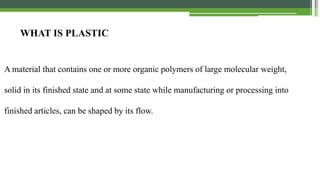 55
WHAT IS PLASTIC
A material that contains one or more organic polymers of large molecular weight, solid in its finished state
and at some state while manufacturing or processing into finished articles, can be shaped by its flow.
WHAT IS PLASTIC
A material that contains one or more organic polymers of large molecular weight,
solid in its finished state and at some state while manufacturing or processing into
finished articles, can be shaped by its flow.
 