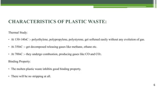 6
CHARACTERISTICS OF PLASTIC WASTE:
Thermal Study:
‣ At 130-1400C :- polyethylene, polypropylene, polystyrene, get softened easily without any evolution of gas.
‣ At 3500C :- get decomposed releasing gases like methane, ethane etc.
‣ At 7000C :- they undergo combustion, producing gases like CO and CO2.
Binding Property:
‣ The molten plastic waste inhibits good binding property.
‣ There will be no stripping at all.
 