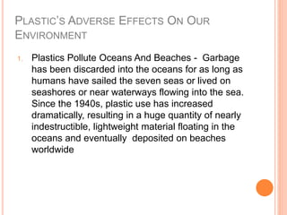PLASTIC’S ADVERSE EFFECTS ON OUR
ENVIRONMENT
1. Plastics Pollute Oceans And Beaches - Garbage
has been discarded into the oceans for as long as
humans have sailed the seven seas or lived on
seashores or near waterways flowing into the sea.
Since the 1940s, plastic use has increased
dramatically, resulting in a huge quantity of nearly
indestructible, lightweight material floating in the
oceans and eventually deposited on beaches
worldwide
 