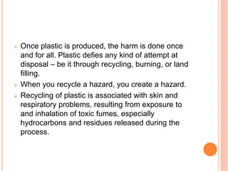  Once plastic is produced, the harm is done once
and for all. Plastic defies any kind of attempt at
disposal – be it through recycling, burning, or land
filling.
 When you recycle a hazard, you create a hazard.
 Recycling of plastic is associated with skin and
respiratory problems, resulting from exposure to
and inhalation of toxic fumes, especially
hydrocarbons and residues released during the
process.
 
