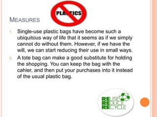 MEASURES
1. Single-use plastic bags have become such a
ubiquitous way of life that it seems as if we simply
cannot do without them. However, if we have the
will, we can start reducing their use in small ways.
2. A tote bag can make a good substitute for holding
the shopping. You can keep the bag with the
cahier, and then put your purchases into it instead
of the usual plastic bag.
 