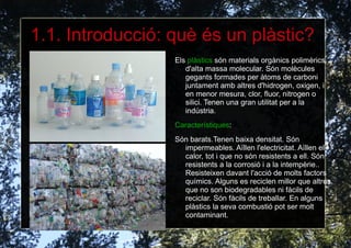 1.1. Introducció: què és un plàstic? Els  plàstics  són materials orgànics polimèrics d'alta massa molecular. Són molècules gegants formades per àtoms de carboni juntament amb altres d'hidrogen, oxigen, i en menor mesura, clor, fluor, nitrogen o silici. Tenen una gran utilitat per a la indústria. 