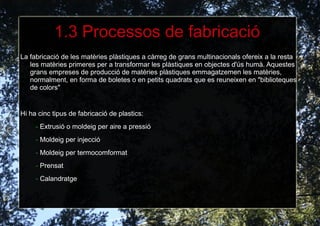 Són barats.Tenen baixa densitat. Són impermeables. Aïllen l'electricitat. Aïllen el calor, tot i que no són resistents a ell. Són resistents a la corrosió i a la intempèrie.. Resisteixen davant l'acció de molts factors químics. Alguns es reciclen millor que altres que no son biodegradables ni fàcils de reciclar. Són fàcils de treballar. En alguns plàstics la seva combustió pot ser molt contaminant. 