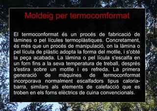 1.3 Processos de fabricació La fabricació de les matèries plàstiques a càrreg de grans multinacionals ofereix a la resta les matèries primeres per a transformar les plàstiques en objectes d'ús humà. Aquestes grans empreses de producció de matèries plàstiques emmagatzemen les matèries, normalment, en forma de boletes o en petits quadrats que es reuneixen en "biblioteques de colors" 