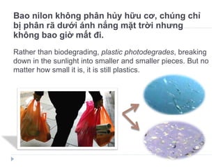 Bao nilon không phân hủy hữu cơ, chúng chỉ bị phân rã dưới ánh nắng mặt trời nhưng không bao giờ mất đi. Rather than biodegrading,  plastic photodegrades , breaking down in the sunlight into smaller and smaller pieces. But no matter how small it is, it is still plastics. 