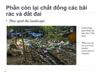 Phần còn lại chất đống các bãi rác và đất đai They spoil the landscape Cảnh tượng quen thuộc tại một chợ ở Việt Nam What you can see at a local market everywhere in Vietnam 