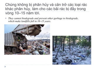 Chúng không bị phân hủy và cản trở các loại rác khác phân hủy, làm cho các bãi rác bị đầy trong vòng 10–15 năm tới. They cannot biodegrade and prevent other garbage to biodegrade, which make landfills full in 10 – 15 years. 