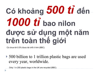 Có khoảng  500 tỉ  đến  1000 tỉ  bao nilon được sử dụng một năm trên toàn thế giới 500 billion to 1 trillion plastic bags are used every year, worldwide. Only 1 in 200 plastic bags in the UK are recycled (BBC). Có chưa tới 0.5% được tái chế ở Anh (BBC). 