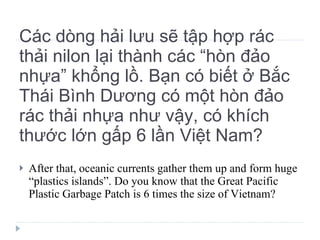 Các dòng hải lưu sẽ tập hợp rác thải nilon lại thành các “hòn đảo nhựa” khổng lồ. Bạn có biết ở Bắc Thái Bình Dương có một hòn đảo rác thải nhựa như vậy, có khích thước lớn gấp 6 lần Việt Nam? After that, oceanic currents gather them up and form huge “plastics islands”. Do you know that the Great Pacific Plastic Garbage Patch is 6 times the size of Vietnam? 