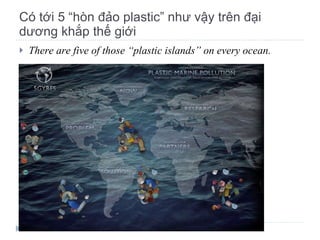 Có tới 5 “hòn đảo plastic” như vậy trên đại dương khắp thế giới There are five of those “plastic islands” on every ocean. 