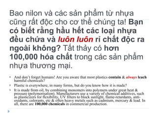 Bao nilon và các sản phẩm từ nhựa cũng rất độc cho cơ thể chúng ta!  Bạn có biết rằng hầu hết các loại nhựa đều chứa và  luôn luôn  rỉ chất độc ra ngoài không?  Tất thảy có  hơn 100,000 hóa chất  trong các sản phẩm nhựa thương mại. And don’t forget humans! Are you aware that most plastics  contain  &  always   leach  harmful chemicals? Plastic is everywhere, in many forms, but do you know how it is made? It is made from oil, by combining monomers into polymers under great heat & pressure (polymerisation). Manufacturers use a variety of chemical additives, such as plasticizers for flexibility, UV filters to block sunlight, flame-retardants, anti-oxidants, colorants, etc & often heavy metals such as cadmium, mercury & lead. In all, there are  100,000 chemicals  in commercial production. 