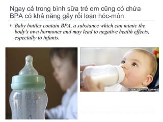 Ngay cả trong bình sữa trẻ em cũng có chứa BPA có khả năng gây rối loạn hóc-môn Baby bottles contain BPA, a substance which can mimic the body's own hormones and may lead to negative health effects, especially to infants. 