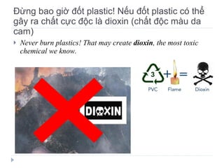 Đừng bao giờ đốt plastic! Nếu đốt plastic có thể gây ra chất cực độc là dioxin (chất độc màu da cam) Never burn plastics! That may create  dioxin , the most toxic chemical we know. 