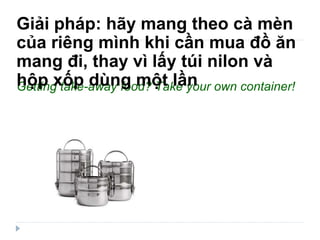 Getting take-away food? Take your own container!  Giải pháp: hãy mang theo cà mèn của riêng mình khi cần mua đồ ăn mang đi, thay vì lấy túi nilon và hộp xốp dùng một lần 