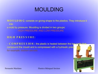 MOULDING MOULDING  consists on giving shape to the plastics. They introduce it into a mold by pressure. Moulding is divided in two groups:  HIGH PRESSURE AND LOW PRESSURE HIGH PRESSURE:  · COMPRESSION:  the plastic is heated between the two parts that compound the mould and is compressed with a hydraulic press.  for example: kitchen utensils 