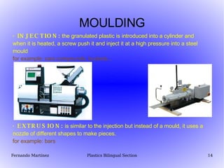 MOULDING · INJECTION:  the granulated plastic is introduced into a cylinder and when it is heated, a screw push it and inject it at a high pressure into a steel mould for example: cars compounds, buckets... · EXTRUSION:  is similar to the injection but instead of a mould, it uses a nozzle of different shapes to make pieces. for example: bars 