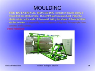 MOULDING THE ROTATIONAL MOULDING   consist on moving slowly a mould that has plastic inside. The centrifuge force plus heat, make the plastic sticks on the walls of the mould, taking the shape of the object that we like to make.  is especially used in objects of big size, for example: bins, canoes, traffic cones… Video Rotational 