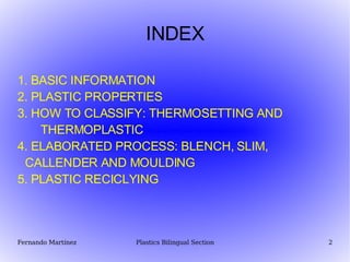 INDEX 1. BASIC INFORMATION 2. PLASTIC PROPERTIES 3. HOW TO CLASSIFY: THERMOSETTING AND  THERMOPLASTIC 4. ELABORATED PROCESS: BLENCH, SLIM,  CALLENDER AND MOULDING 5. PLASTIC RECICLYING 