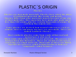 PLASTIC´S ORIGIN Plastics Plastics are man-made materials. Plastics have taken the place of traditional materials like woods and metals. Plastics differ from other materials largely because of the size of their molecules. Most materials have molecules made up of less than 300 atoms, plastics contain thousands of atoms. We call them Macromolecules. Some plastics are derived from natural substances such as animals, insects and plants but most are man-made. These are named Synthetic Plastics. Most synthetic plastics come from crude oil but coal and natural gas is also used. When crude oil is refined gasses are given off . The gasses are broken down into Monomers. These are chemical substances consisting of a single molecule. Thousands of these are linked together in a process called Polymerisation to form new compounds called Polymers. 