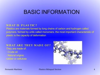 BASIC INFORMATION WHAT IS PLASTIC? Plastics are materials formed by long chains of carbon and hydrogen called polymers, formed by units called monomers. the most important characteristic of plastic is the capacity of deformation WHAT ARE THEY MADE OF? They are made of:  · Crude oil · Natural origins:  rubber or cellulose 