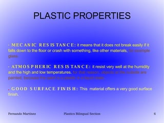 PLASTIC PROPERTIES · MECANIC RESISTANCE:  it means that it does not break easily if it falls down to the floor or crash with something, like other materials,   for example glass. · ATMOSPHERIC  RESISTANCE :  it resist very well at the humidity and the high and low temperatures.   for that reason, objects at the outside are painted, because the paint is a plastic in a liquid state.   .  GOOD SURFACE FINISH:  This  material offers a very good surface finish. 