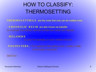 HOW TO CLASSIFY: THERMOSETTING THERMOSETTINGS  are the ones that only can be melted once. · PHEONELIC RESIN  are also known as bakelite for example: the kitchen utensils handles are made with bakelite  · MELAMINE is used, for example, to cover sheets of wood.   ·  POLYESTERS.   The majority of the clothes have, at least, a little  percentage of polyester . SKETCH ·  