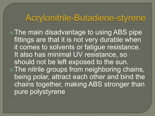Acrylonitrile-Butadiene-styreneThe main disadvantage to using ABS pipe fittings are that it is not very durable when it comes to solvents or fatigue resistance. It also has minimal UV resistance, so should not be left exposed to the sun.The nitrile groups from neighboring chains, being polar, attract each other and bind the chains together, making ABS stronger than pure polystyrene