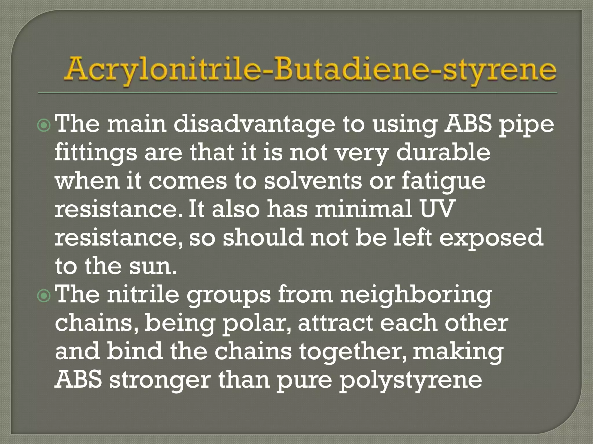  The   main disadvantage to using ABS pipe
  fittings are that it is not very durable
  when it comes to solvents or fatigue
  resistance. It also has minimal UV
  resistance, so should not be left exposed
  to the sun.
 The nitrile groups from neighboring
  chains, being polar, attract each other
  and bind the chains together, making
  ABS stronger than pure polystyrene
 