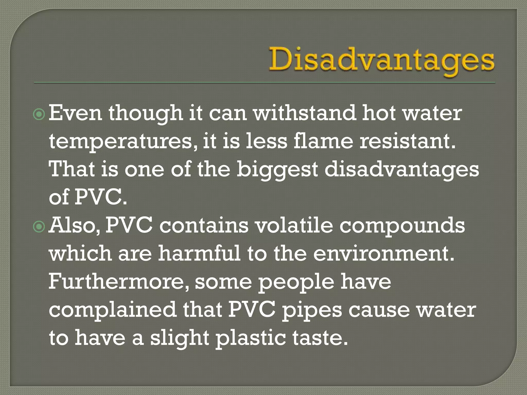  Even  though it can withstand hot water
  temperatures, it is less flame resistant.
  That is one of the biggest disadvantages
  of PVC.
 Also, PVC contains volatile compounds
  which are harmful to the environment.
  Furthermore, some people have
  complained that PVC pipes cause water
  to have a slight plastic taste.
 