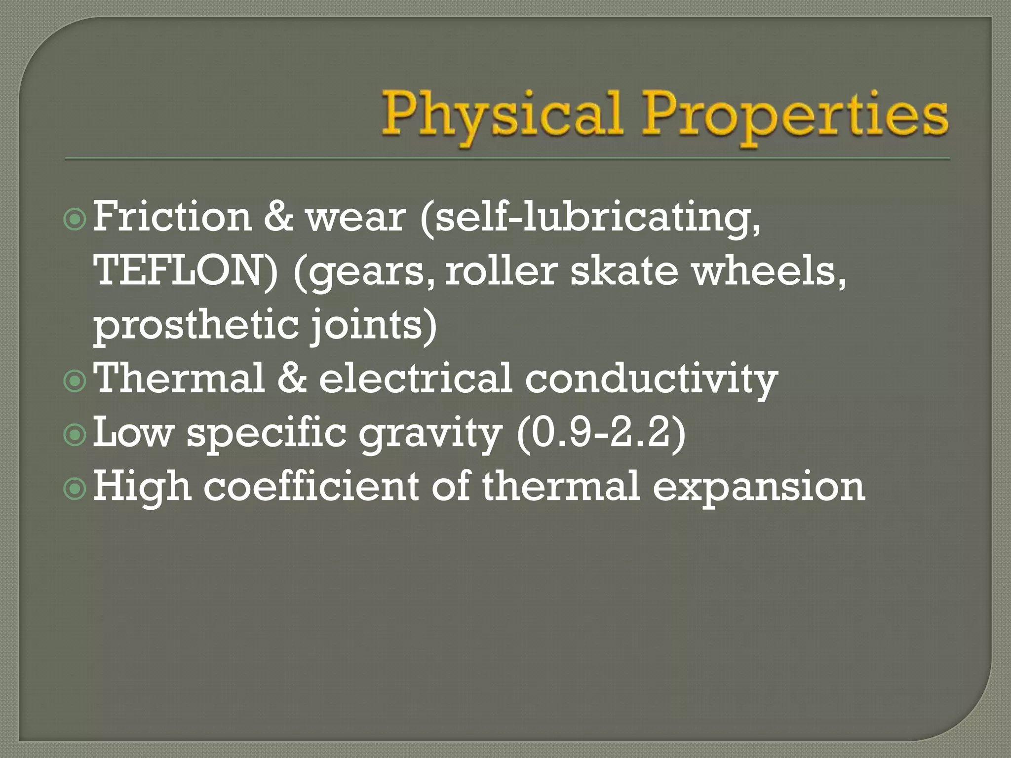  Friction& wear (self-lubricating,
  TEFLON) (gears, roller skate wheels,
  prosthetic joints)
 Thermal & electrical conductivity
 Low specific gravity (0.9-2.2)
 High coefficient of thermal expansion
 