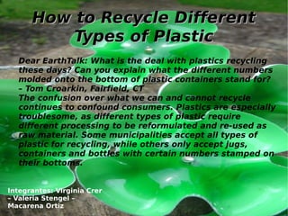 How to Recycle DifferentHow to Recycle Different
Types of PlasticTypes of Plastic
Dear EarthTalk: What is the deal with plastics recycling
these days? Can you explain what the different numbers
molded onto the bottom of plastic containers stand for?
– Tom Croarkin, Fairfield, CT
The confusion over what we can and cannot recycle
continues to confound consumers. Plastics are especially
troublesome, as different types of plastic require
different processing to be reformulated and re-used as
raw material. Some municipalities accept all types of
plastic for recycling, while others only accept jugs,
containers and bottles with certain numbers stamped on
their bottoms.
Integrantes: Virginia Crer
– Valeria Stengel –
Macarena Ortiz
 