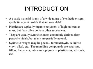 INTRODUCTION
• A plastic material is any of a wide range of synthetic or semi-
synthetic organic solids that are mouldable.
• Plastics are typically organic polymers of high molecular
mass, but they often contain other substances.
• They are usually synthetic, most commonly derived from
petrochemicals, but many are partially natural.
• Synthetic resigns may be phenol, formaldehyde, cellulose
vinyl, alkyl, etc. The moulding compounds are catalysts,
fillers, hardeners, lubricants, pigments, plasticizers, solvents,
etc.
 