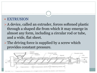 EXTRUSION 
 A device, called an extruder, forces softened plastic 
through a shaped die from which it may emerge in 
almost any form, including a circular rod or tube, 
and a wide, flat sheet. 
The driving force is supplied by a screw which 
provides constant pressure. 
 