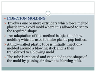  INJECTION MOLDING 
 Involves one or more extruders which force melted 
plastic into a cold mold where it is allowed to set to 
the required shape. 
 An adaptation of this method is injection blow 
molding which is used to make plastic pop bottles. 
 A thick-walled plastic tube is initially injection-molded 
around a blowing stick and is then 
transferred to a blowing mold. 
The tube is reheated and expanded to the shape of 
the mold by passing air down the blowing stick. 
 