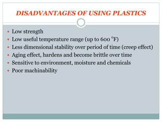 DISADVANTAGES OF USING PLASTICS 
 Low strength 
 Low useful temperature range (up to 600 oF) 
 Less dimensional stability over period of time (creep effect) 
 Aging effect, hardens and become brittle over time 
 Sensitive to environment, moisture and chemicals 
 Poor machinability 
 