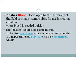  Plastics Blood - Developed by the University of 
Sheffield to mimic haemoglobin, for use in trauma 
situations 
where blood is needed quickly 
 The "plastic" blood consists of an iron-containing 
porphyrin which is permanently bonded 
to a hyperbranched polymer (HBP or dendrimer) 
"shell" 
 