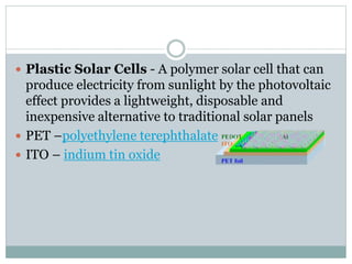  Plastic Solar Cells - A polymer solar cell that can 
produce electricity from sunlight by the photovoltaic 
effect provides a lightweight, disposable and 
inexpensive alternative to traditional solar panels 
 PET –polyethylene terephthalate 
 ITO – indium tin oxide 
 