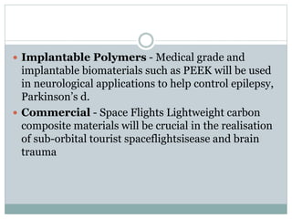  Implantable Polymers - Medical grade and 
implantable biomaterials such as PEEK will be used 
in neurological applications to help control epilepsy, 
Parkinson’s d. 
 Commercial - Space Flights Lightweight carbon 
composite materials will be crucial in the realisation 
of sub-orbital tourist spaceflightsisease and brain 
trauma 
 