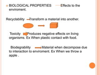  BIOLOGICAL PROPERTIES Effects to the 
enviroment. 
Recyclability Transform a material into another. 
Toxicity Produces negative effects on living 
organisms. Ex When plastic contact with food. 
Biodegrability Material when decompose due 
to interaction to enviroment. Ex When we throw a 
apple . 
 
