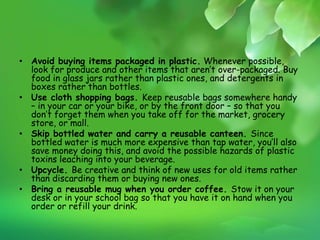 • Avoid buying items packaged in plastic. Whenever possible,
look for produce and other items that aren’t over-packaged. Buy
food in glass jars rather than plastic ones, and detergents in
boxes rather than bottles.
• Use cloth shopping bags. Keep reusable bags somewhere handy
– in your car or your bike, or by the front door – so that you
don’t forget them when you take off for the market, grocery
store, or mall.
• Skip bottled water and carry a reusable canteen. Since
bottled water is much more expensive than tap water, you’ll also
save money doing this, and avoid the possible hazards of plastic
toxins leaching into your beverage.
• Upcycle. Be creative and think of new uses for old items rather
than discarding them or buying new ones.
• Bring a reusable mug when you order coffee. Stow it on your
desk or in your school bag so that you have it on hand when you
order or refill your drink.
 