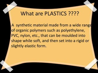 What are PLASTICS ????
A synthetic material made from a wide range
of organic polymers such as polyethylene,
PVC, nylon, etc., that can be moulded into
shape while soft, and then set into a rigid or
slightly elastic form.
 