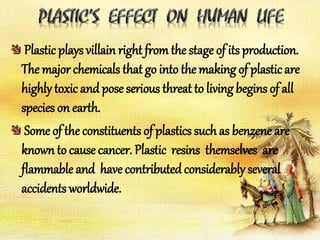 Plastic plays villain right fromthe stage of its production.
The major chemicals that go into the making of plasticare
highly toxic andpose serious threat to living begins of all
species on earth.
Some of the constituents of plastics such as benzene are
known to cause cancer. Plastic resins themselves are
flammable and have contributedconsiderably several
accidents worldwide.
 