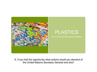 PLASTICS
The environmental impact of plastics
A. If you had the opportunity what actions would you demand of
the United Nations Secretary General and why?
 