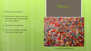 Plastics
 Plastics are everywhere.
 Plastics have become the most
dominant engineering material
for most products.
 All plastics are polymers.
 Some are naturally occurring,
but most are man-made.
Created By Milan Rajawat
 