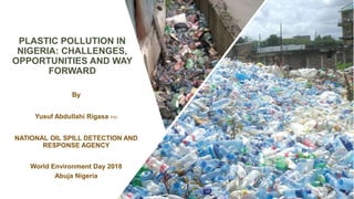 PLASTIC POLLUTION IN
NIGERIA: CHALLENGES,
OPPORTUNITIES AND WAY
FORWARD
By
Yusuf Abdullahi Rigasa PhD
NATIONAL OIL SPILL DETECTION AND
RESPONSE AGENCY
World Environment Day 2018
Abuja Nigeria
 