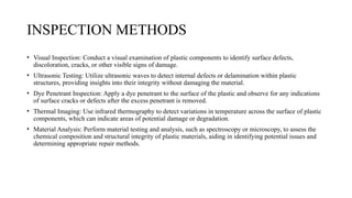 INSPECTION METHODS
• Visual Inspection: Conduct a visual examination of plastic components to identify surface defects,
discoloration, cracks, or other visible signs of damage.
• Ultrasonic Testing: Utilize ultrasonic waves to detect internal defects or delamination within plastic
structures, providing insights into their integrity without damaging the material.
• Dye Penetrant Inspection: Apply a dye penetrant to the surface of the plastic and observe for any indications
of surface cracks or defects after the excess penetrant is removed.
• Thermal Imaging: Use infrared thermography to detect variations in temperature across the surface of plastic
components, which can indicate areas of potential damage or degradation.
• Material Analysis: Perform material testing and analysis, such as spectroscopy or microscopy, to assess the
chemical composition and structural integrity of plastic materials, aiding in identifying potential issues and
determining appropriate repair methods.
 