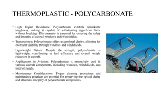 THERMOPLASTIC - POLYCARBONATE
• High Impact Resistance: Polycarbonate exhibits remarkable
toughness, making it capable of withstanding significant force
without breaking. This property is essential for ensuring the safety
and integrity of aircraft windows and windshields.
• Transparency: Polycarbonate offers exceptional clarity, allowing for
excellent visibility through windows and windshields.
• Lightweight Nature: Despite its strength, polycarbonate is
lightweight, contributing to fuel efficiency and overall weight
reduction in aircraft.
• Applications in Aviation: Polycarbonate is extensively used in
various aircraft components, including windows, windshields, and
interior panels.
• Maintenance Considerations: Proper cleaning procedures and
maintenance practices are essential for preserving the optical clarity
and structural integrity of polycarbonate components.
 